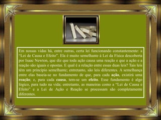 Em nossas vidas há, entre outras, certa lei funcionando constantemente: a
“Lei de Causa e Efeito”. Ela é muito semelhante à Lei da Física descoberta
por Isaac Newton, que diz que toda ação causa uma reação e que a ação e a
reação são iguais e opostas. E qual é a relação entre essas duas leis? Tais leis
têm um princípio semelhante; entretanto, são leis diferentes. A semelhança
entre elas baseia-se no fundamento de que, para cada ação, existirá uma
reação; e, para cada causa, tem-se um efeito. Esse fundamento é algo
lógico, para tudo na vida; entretanto, as maneiras como a “Lei de Causa e
Efeito” e a Lei de Ação e Reação se processam são completamente
diferentes.
 