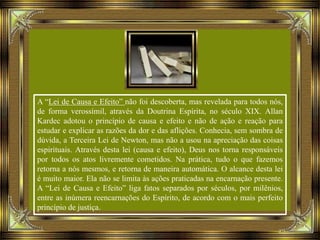 A “Lei de Causa e Efeito” não foi descoberta, mas revelada para todos nós,
de forma verossímil, através da Doutrina Espírita, no século XIX. Allan
Kardec adotou o princípio de causa e efeito e não de ação e reação para
estudar e explicar as razões da dor e das aflições. Conhecia, sem sombra de
dúvida, a Terceira Lei de Newton, mas não a usou na apreciação das coisas
espirituais. Através desta lei (causa e efeito), Deus nos torna responsáveis
por todos os atos livremente cometidos. Na prática, tudo o que fazemos
retorna a nós mesmos, e retorna de maneira automática. O alcance desta lei
é muito maior. Ela não se limita às ações praticadas na encarnação presente.
A “Lei de Causa e Efeito” liga fatos separados por séculos, por milênios,
entre as inúmera reencarnações do Espírito, de acordo com o mais perfeito
princípio de justiça.
 