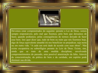 Devemos estar compenetrados do seguinte: perante a Lei de Deus, somos
sempre responsáveis; pelo mal que fizemos; pelo bem que deixamos de
fazer, quando podíamos; pelas consequências de termos deixado de fazer
esse bem. Isto quer dizer que, tudo de bom ou ruim que nós fizermos hoje,
algo de força equivalente amanhã irá nos beneficiar ou prejudicar, seja nesta
ou em outra vida. “A cada um será dado de acordo com suas obras”. Não
existe escapatória ou subterfúgios perante às Leis de Deus. Existe, sim,
ainda que se trate de uma medida disciplinar, envolvendo
comprometimentos do passado, uma possível amenização da falta. Através
da conscientização, da prática do bem e da caridade, um espírito pode
diminuir sua dívida.
 