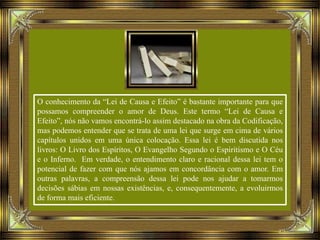 O conhecimento da “Lei de Causa e Efeito” é bastante importante para que
possamos compreender o amor de Deus. Este termo “Lei de Causa e
Efeito”, nós não vamos encontrá-lo assim destacado na obra da Codificação,
mas podemos entender que se trata de uma lei que surge em cima de vários
capítulos unidos em uma única colocação. Essa lei é bem discutida nos
livros: O Livro dos Espíritos, O Evangelho Segundo o Espiritismo e O Céu
e o Inferno. Em verdade, o entendimento claro e racional dessa lei tem o
potencial de fazer com que nós ajamos em concordância com o amor. Em
outras palavras, a compreensão dessa lei pode nos ajudar a tomarmos
decisões sábias em nossas existências, e, consequentemente, a evoluirmos
de forma mais eficiente.
 
