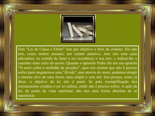 Esta “Lei de Causa e Efeito” tem por objetivo o bem da criatura. Ela não
tem, como muitos pensam, um caráter punitivo, mas sim uma ação
educadora, no sentido de fazer o ser reconhecer o seu erro, e indicar-lhe o
caminho mais curto do acerto. Quando o apóstolo Pedro diz em sua epístola
“O amor cobre a multidão de pecados”, quer nos ensinar que não é preciso
sofrer para resgatarmos uma “dívida”, mas através do amor, podemos atingir
o mesmo alvo de uma forma mais ampla e sem dor. Isto porque, como já
disse, o objetivo da lei não é punir. Se pela exemplificação dos
ensinamentos cristãos o ser se redime, então não é preciso sofrer. A ação da
lei, do ponto de vista espiritual, não tem uma forma absoluta de se
manifestar.
 