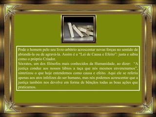 Pode o homem pelo seu livre-arbítrio acrescentar novas forças no sentido de
abrandá-la ou de agravá-la. Assim é a “Lei de Causa e Efeito”: justa e sábia
como o próprio Criador.
Sócrates, um dos filósofos mais conhecidos da Humanidade, ao dizer: “A
justiça conduz aos nossos lábios a taça que nós mesmos envenenamos”,
sintetizou o que hoje entendemos como causa e efeito. Aqui ele se referiu
apenas aos atos infelizes do ser humano, mas nós podemos acrescentar que a
justiça também nos devolve em forma de bênçãos todas as boas ações que
praticamos.
 