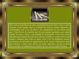 Deus está na consciência de todos, permitindo discernir entre o bem e o mal.
Somente o bem agrega valor na evolução do homem, porque representa a
conformidade com a Lei de Deus e seu cumprimento na sua forma mais
pura. Todo desvio do caminho que foi previamente apontado, gera aquela
relação de causa e efeito, a necessidade de refazimento. A dor serve como
indicador para reajuste do rumo que cada um escolheu, e o amor serve como
terapia e bálsamo para todas as dores. Esta é lei. Os desajustes morais,
provenientes do descuido no cumprimento da lei, trazem sofrimentos muito
mais intensos e muito mais difíceis de serem superados, do que as dores
físicas, porque se estabelecem na essência do ser, em seu espírito imortal.
 