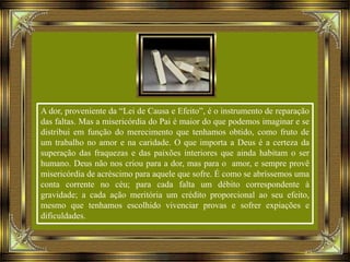 A dor, proveniente da “Lei de Causa e Efeito”, é o instrumento de reparação
das faltas. Mas a misericórdia do Pai é maior do que podemos imaginar e se
distribui em função do merecimento que tenhamos obtido, como fruto de
um trabalho no amor e na caridade. O que importa a Deus é a certeza da
superação das fraquezas e das paixões interiores que ainda habitam o ser
humano. Deus não nos criou para a dor, mas para o amor, e sempre provê
misericórdia de acréscimo para aquele que sofre. É como se abríssemos uma
conta corrente no céu; para cada falta um débito correspondente à
gravidade; a cada ação meritória um crédito proporcional ao seu efeito,
mesmo que tenhamos escolhido vivenciar provas e sofrer expiações e
dificuldades.
 