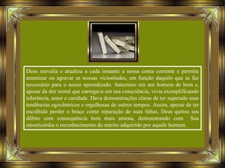 Deus reavalia e atualiza a cada instante a nossa conta corrente e permite
amenizar ou agravar as nossas vicissitudes, em função daquilo que se faz
necessário para o nosso aprendizado. Saturnino era um homem de bem e,
apesar da dor moral que carregava em sua consciência, vivia exemplificando
tolerância, amor e caridade. Dava demonstrações claras de ter superado suas
tendências egocêntricas e orgulhosas de outros tempos. Assim, apesar de ter
escolhido perder o braço como reparação de suas faltas, Deus quitou seu
débito com consequência bem mais amena, demonstrando com Sua
misericórdia o reconhecimento do mérito adquirido por aquele homem.
 