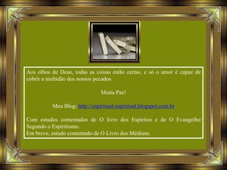 Aos olhos de Deus, todas as coisas estão certas, e só o amor é capaz de
cobrir a multidão dos nossos pecados.
Muita Paz!
Meu Blog: http://espiritual-espiritual.blogspot.com.br
Com estudos comentados de O livro dos Espíritos e de O Evangelho
Segundo o Espiritismo.
Em breve, estudo comentado de O Livro dos Médiuns.
 