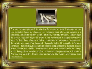 Por isso mesmo, quando foi visto de mão a sangrar, junto à máquina de que
era condutor, todas as atenções se voltaram para ele, entre pasmos e a
amargura. Saturnino ferido! Logo Saturnino, o amigo de todos. Suas colegas
de fábrica rasgaram peças de roupa, a fim de estancar o sangue a correr em
bica, O chefe da tecelagem, solícito, conduziu-o ao automóvel, internando-o
de pronto em magnífico hospital. Operação feliz. O cirurgião informou,
sorrindo: - Felizmente, nosso amigo perderá simplesmente o polegar. Todo o
braço direito está ferido, traumatizado, mas será reconstituído em tempo
breve. Longe desse quadro, porém, o caso merecia apontamentos diversos: -
Por que um desastre desses com um homem tão bom? Murmurava uma
companheira.
 