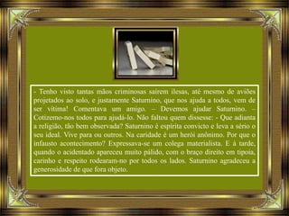 - Tenho visto tantas mãos criminosas saírem ilesas, até mesmo de aviões
projetados ao solo, e justamente Saturnino, que nos ajuda a todos, vem de
ser vítima! Comentava um amigo. – Devemos ajudar Saturnino. –
Cotizemo-nos todos para ajudá-lo. Não faltou quem dissesse: - Que adianta
a religião, tão bem observada? Saturnino é espírita convicto e leva a sério o
seu ideal. Vive para ou outros. Na caridade é um herói anônimo. Por que o
infausto acontecimento? Expressava-se um colega materialista. E à tarde,
quando o acidentado apareceu muito pálido, com o braço direito em tipoia,
carinho e respeito rodearam-no por todos os lados. Saturnino agradeceu a
generosidade de que fora objeto.
 
