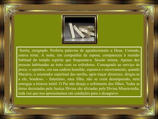 Sorriu, resignado. Proferiu palavras de agradecimento a Deus. Contudo,
estava triste. À noite, em companhia da esposa, compareceu à reunião
habitual do templo espírita que frequentava. Sessão íntima. Apenas dez
pessoas habituadas ao trato com os sofredores. Consagrado ao serviço da
prece, o operário, em sua cadeira humilde, esperava o encerramento, quando
Macário, o orientador espiritual das tarefas, após traçar diretrizes, dirigiu-se
a ele, bondoso: - Saturnino, meu filho, não se creia desamparado, nem
entregue a tristeza inútil. O Pai não deseja o sofrimento dos filhos. Todas as
dores decretadas pela Justiça Divina são aliviadas pela Divina Misericórdia,
toda vez que nos apresentamos em condições para o desagravo.
 