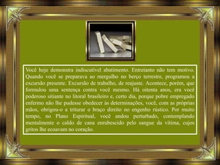 Você hoje demonstra indiscutível abatimento. Entretanto não tem motivo.
Quando você se preparava ao mergulho no berço terrestre, programou a
excursão presente. Excursão de trabalho, de reajuste. Acontece, porém, que
formulou uma sentença contra você mesmo. Há oitenta anos, era você
poderoso sitiante no litoral brasileiro e, certo dia, porque pobre empregado
enfermo não lhe pudesse obedecer às determinações, você, com as próprias
mãos, obrigou-o a triturar o braço direito no engenho rústico. Por muito
tempo, no Plano Espiritual, você andou perturbado, contemplando
mentalmente o caldo de cana enrubescido pelo sangue da vítima, cujos
gritos lhe ecoavam no coração.
 