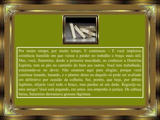 Por muito tempo, por muito tempo. E continuou: - E você implorou
existência humilde em que viesse a perder no trabalho o braço mais útil.
Mas, você, Saturnino, desde a primeira mocidade, ao conhecer a Doutrina
Espírita, tem os pés no caminho do bem aos outros. Você tem trabalhado,
esmerando-se no dever. Não estamos aqui para elogiar, porque você
continua lutando, lutando, e o plantio disso ou daquilo só pode ser avaliado
em definitivo por ocasião da colheita. Sei, porém, que hoje, por débito
legítimo, alijaria você todo o braço, mas perdeu só um dedo. Regozije-se,
meu amigo! Você está pagando, em amor, seu empenho à justiça. De cabeça
baixa, Saturnino derramava grossas lágrimas.
 