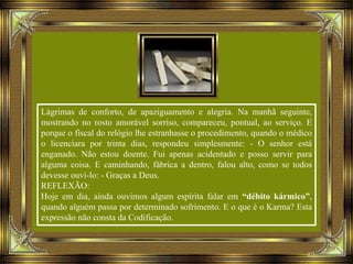Lágrimas de conforto, de apaziguamento e alegria. Na manhã seguinte,
mostrando no rosto amorável sorriso, compareceu, pontual, ao serviço. E
porque o fiscal do relógio lhe estranhasse o procedimento, quando o médico
o licenciara por trinta dias, respondeu simplesmente: - O senhor está
enganado. Não estou doente. Fui apenas acidentado e posso servir para
alguma coisa. E caminhando, fábrica a dentro, falou alto, como se todos
devesse ouvi-lo: - Graças a Deus.
REFLEXÃO:
Hoje em dia, ainda ouvimos algum espírita falar em “débito kármico”,
quando alguém passa por determinado sofrimento. E o que é o Karma? Esta
expressão não consta da Codificação.
 