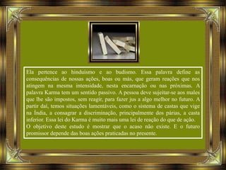 Ela pertence ao hinduísmo e ao budismo. Essa palavra define as
consequências de nossas ações, boas ou más, que geram reações que nos
atingem na mesma intensidade, nesta encarnação ou nas próximas. A
palavra Karma tem um sentido passivo. A pessoa deve sujeitar-se aos males
que lhe são impostos, sem reagir, para fazer jus a algo melhor no futuro. A
partir daí, temos situações lamentáveis, como o sistema de castas que vige
na Índia, a consagrar a discriminação, principalmente dos párias, a casta
inferior. Essa lei do Karma é muito mais uma lei de reação do que de ação.
O objetivo deste estudo é mostrar que o acaso não existe. E o futuro
promissor depende das boas ações praticadas no presente.
 