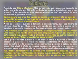• Fundado por Sidarta Gautama, filho de um rajá, que nasceu no Nordeste da
Índia, por volta do ano 560 a.C., o Budismo também estabelece, que o ser
humano “é escravizado por uma série de renascimentos”, em virtude de seus
pensamentos, palavras e atos.
• Buda pregava que uma das causas do carma (sofrimentos) são os desejos –
no sentido negativo, e que apenas suprimindo os desejos, causados pela
ignorância, podemos atingir o Nirvana.
• A via da salvação budista é também o conhecimento, que nos levará ao
Nirvana, descrito por Buda como um estado em que todo o carma já foi
esgotado e o espírito liberta-se do Samsara, ou roda das reencarnações.
• “Um indivíduo que escala uma montanha conseqüentemente terá de descer.
Uma pessoa que insulta uma outra será desprezada. Alguém que deprecia o
belo nascerá feio. Quem rouba o alimento e as roupas de outros nascerá no
mundo da fome… Esta é a usual lei de causa e efeito.”
• Sob o ponto de vista budista, a lei de causa e efeito é rigorosa e abrange o
passado, o presente e o futuro de nossas existências. Produzimos causas
boas ou ruins a todo instante, com pensamentos, palavras e ações, ou seja,
nossa vida atual é efeito de causas geradas no passado e no presente e,
portanto, esses resultados são de nossa única e exclusiva responsabilidade.
• “Se deseja compreender as causas que existiram no passado, veja os
resultados que são manifestados no presente. E se desejar compreender quais
resultados serão manifestados no futuro, olhe as causas que existem no
presente.”
 
