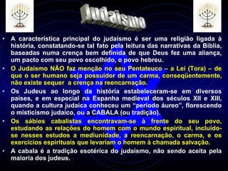 • A característica principal do judaísmo é ser uma religião ligada à
história, constatando-se tal fato pela leitura das narrativas da Bíblia,
baseadas numa crença bem definida de que Deus fez uma aliança,
um pacto com seu povo escolhido, o povo hebreu.
• O Judaísmo NÃO faz menção no seu Pentateuco – a Lei (Tora) – de
que o ser humano seja possuidor de um carma, conseqüentemente,
não existe sequer a crença na reencarnação.
• Os Judeus ao longo da história estabeleceram-se em diversos
países, e em especial na Espanha medieval dos séculos XII e XIII,
quando a cultura judaica conheceu um “período áureo”, florescendo
o misticismo judaico, ou a CABALA (ou tradição).
• Os sábios cabalistas encontravam-se à frente do seu povo,
estudando as relações do homem com o mundo espiritual, incluído-
se nesses estudos a mediunidade, a reencarnação, o carma, e os
exercícios espirituais que levariam o homem à chamada salvação.
• A cabala é a tradição esotérica do judaísmo, não sendo aceita pela
maioria dos judeus.
 