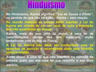 • No Hinduísmo, Karma significa: “Lei de Causa e Efeito”,
no sentido de que não há ação – Karma – sem reação.
• No mundo material as coisas estão sujeitas a Lei do
Karma em virtude de ser um local de ação e interação
das três qualidades ou Gunas.
• Karma, mais do que uma lei moral, é uma lei de
considerações óbvias das leis materiais, muito
semelhante com as leis da Física.
• A Lei do Karma não deve ser confundida com os
aspectos de punição e recompensa dado pela filosofia
judaico-cristão.
• Antes disso, é uma lei que não interfere na vontade da
pessoa, justo por ser uma lei que respeita o seu livre
arbítrio.
 