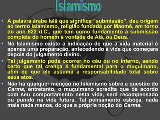 • A palavra árabe Islã que significa “submissão”, deu origem
ao termo Islamismo, religião fundada por Maomé, em torno
do ano 622 d.C., que tem como fundamento a submissão
completa do homem à vontade de Alá, ou Deus.
• No Islamismo existe a indicação de que a vida material é
apenas uma preparação, antecedendo à vida que começara
depois do julgamento divino.
• Tal julgamento pode ocorrer no céu ou no inferno, sendo
certo que tal crença é fundamental para o muçulmano,
afim de que ele assuma a responsabilidade total sobre
seus atos.
• Não há qualquer menção no Islamismo sobre a questão do
Carma, entretanto, o muçulmano acredita que de acordo
com seu comportamento nesta vida, será recompensado
ou punido na vida futura. Tal pensamento esboça, nada
mais nada menos, do que a própria noção do Carma.
 