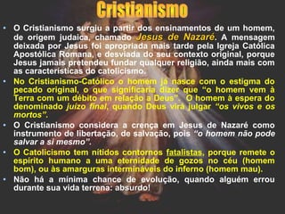 • O Cristianismo surgiu a partir dos ensinamentos de um homem,
de origem judaica, chamado Jesus de NazaréJesus de Nazaré. A mensagem
deixada por Jesus foi apropriada mais tarde pela Igreja Católica
Apostólica Romana, e desviada do seu contexto original, porque
Jesus jamais pretendeu fundar qualquer religião, ainda mais com
as características do catolicismo.
• No Cristianismo-Católico o homem já nasce com o estigma do
pecado original, o que significaria dizer que “o homem vem à
Terra com um débito em relação a Deus”. O homem à espera do
denominado juízo final, quando Deus virá julgar “os vivos e os
mortos”.
• O Cristianismo considera a crença em Jesus de Nazaré como
instrumento de libertação, de salvação, pois “o homem não pode
salvar a si mesmo”.
• O Catolicismo tem nítidos contornos fatalistas, porque remete o
espírito humano a uma eternidade de gozos no céu (homem
bom), ou às amarguras intermináveis do inferno (homem mau).
• Não há a mínima chance de evolução, quando alguém errou
durante sua vida terrena: absurdo!absurdo!
 
