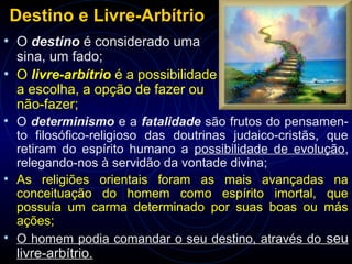 Destino e Livre-Arbítrio
• O destino é considerado uma
sina, um fado;
• O livre-arbítrio é a possibilidade
a escolha, a opção de fazer ou
não-fazer;
• O determinismo e a fatalidade são frutos do pensamen-
to filosófico-religioso das doutrinas judaico-cristãs, que
retiram do espírito humano a possibilidade de evolução,
relegando-nos à servidão da vontade divina;
• As religiões orientais foram as mais avançadas na
conceituação do homem como espírito imortal, que
possuía um carma determinado por suas boas ou más
ações;
• O homem podia comandar o seu destino, através do seu
livre-arbítrio.
 
