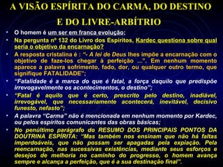 A VISÃO ESPÍRITA DO CARMA, DO DESTINO
E DO LIVRE-ARBÍTRIO
• O homem é um ser em franca evolução;
• Na pergunta nº 132 do Livro dos Espíritos, Kardec questiona sobre qual
seria o objetivo da encarnação?
• A resposta cristalina é : “- A lei de Deus lhes impõe a encarnação com o
objetivo de faze-los chegar à perfeição ...”. Em nenhum momento
aparece a palavra sofrimento, fado, dor, ou qualquer outro termo, que
signifique FATALIDADE”;
• “Fatalidade é a marca do que é fatal, a força daquilo que predispõe
irrevogavelmente os acontecimentos, o destino”;
• “Fatal é aquilo que é certo, prescrito pelo destino, inadiável,
irrevogável, que necessariamente acontecerá, inevitável, decisivo
funesto, nefasto”;
• A palavra “Carma” não é mencionada em nenhum momento por Kardec,
ou pelos espíritos comunicantes das obras básicas;
• No penúltimo parágrafo do RESUMO DOS PRINCIPAIS PONTOS DA
DOUTRINA ESPÍRITA: “Mas também nos ensinam que não há faltas
imperdoáveis, que não possam ser apagadas pela expiação. Pela
reencarnação, nas sucessivas existências, mediante seus esforços e
desejos de melhoria no caminho do progresso, o homem avança
sempre e alcança a perfeição, que é a sua destinação final”.
 