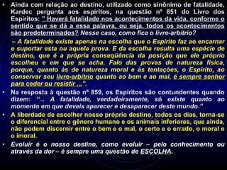 • Ainda com relação ao destino, utilizado como sinônimo de fatalidade,
Kardec pergunta aos espíritos, na questão nº 851 do Livro dos
Espíritos: ” Haverá fatalidade nos acontecimentos da vida, conforme o
sentido que se dá a essa palavra, ou seja, todos os acontecimentos
são predeterminados? Nesse caso, como fica o livre-arbítrio?
– A fatalidade existe apenas na escolha que o Espírito faz ao encarnar
e suportar esta ou aquela prova. E da escolha resulta uma espécie de
destino, que é a própria conseqüência da posição que ele próprio
escolheu e em que se acha. Falo das provas de natureza física,
porque, quanto às de natureza moral e às tentações, o Espírito, ao
conservar seu livre-arbítrio quanto ao bem e ao mal, é sempre senhor
para ceder ou resistir ...”.
• Na resposta à questão nº 859, os Espíritos são contundentes quando
dizem: “... A fatalidade, verdadeiramente, só existe quanto ao
momento em que deveis aparecer e desaparecer deste mundo.”
• A liberdade de escolher nosso próprio destino, todos os dias, torna-se
o diferencial entre o gênero humano e os animais inferiores, que ainda,
não podem discernir entre o bem e o mal, o certo e o errado, o moral e
o imoral.
• Evoluir é o nosso destino, como evoluir – pelo conhecimento ou
através da dor – é sempre uma questão de ESCOLHA.
 