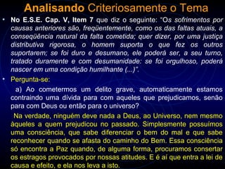 Analisando Criteriosamente o Tema
• No E.S.E. Cap. V, Item 7 que diz o seguinte: “Os sofrimentos por
causas anteriores são, freqüentemente, como os das faltas atuais, a
conseqüência natural da falta cometida; quer dizer, por uma justiça
distributiva rigorosa, o homem suporta o que fez os outros
suportarem; se foi duro e desumano, ele poderá ser, a seu turno,
tratado duramente e com desumanidade: se foi orgulhoso, poderá
nascer em uma condição humilhante (...)”.
• Pergunta-se:
a) Ao cometermos um delito grave, automaticamente estamos
contraindo uma dívida para com aqueles que prejudicamos, senão
para com Deus ou então para o universo?
Na verdade, ninguém deve nada a Deus, ao Universo, nem mesmo
àqueles a quem prejudicou no passado. Simplesmente possuímos
uma consciência, que sabe diferenciar o bem do mal e que sabe
reconhecer quando se afasta do caminho do Bem. Essa consciência
só encontra a Paz quando, de alguma forma, procuramos consertar
os estragos provocados por nossas atitudes. E é aí que entra a lei de
causa e efeito, e ela nos leva a isto.
 