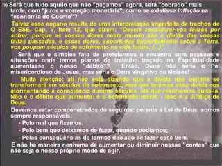 b) Será que tudo aquilo que não "pagamos" agora, será "cobrado" mais
tarde, com "juros e correção monetária", como se existisse inflação na
“economia do Cosmo”?
Talvez esse engano resulte de uma interpretação imperfeita de trechos de
O ESE, Cap. V, Item 12, que dizem: “Deveis considerar-vos felizes por
sofrer, porque as vossas dores neste mundo são a dívida das vossas
faltas passadas, e essas dores, suportadas pacientemente sobre a Terra,
vos poupam séculos de sofrimento na vida futura. (...)”.
Será que o simples fato de protelarmos o encontro com pessoas e
situações onde temos planos de trabalho traçado na Espiritualidade
aumentasse o nosso "débito"? Então, Deus não seria o Pai
misericordioso de Jesus, mas seria o Deus vingativo de Moisés!
Muita atenção: ali não está dizendo que a dívida não quitada se
transformará em séculos de sofrimento, mas que teremos essa dívida nos
atormentando a consciência durante séculos, até que resolvamos quitá-la.
Não é o débito que aumenta: é o sofrimento moral, - Isso é a Justiça de
Deus.
Devemos estar compenetrados do seguinte: perante a Lei de Deus, somos
sempre responsáveis:
- Pelo mal que fizemos;
- Pelo bem que deixamos de fazer, quando podíamos;
- Pelas conseqüências de termos deixado de fazer esse bem.
E não há maneira nenhuma de aumentar ou diminuir nossas "contas" que
não seja o nosso próprio modo de agir.
 