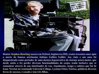 Doutor Stephen Hawking nasceu em Oxford, Inglaterra,1942, exatos trezentos anos após
a morte do famoso astrônomo italiano Galileu Galilei. Aos vinte e um anos foi
diagnosticado como portador de uma doença degenerativa do sistema neuro-motor, que
desde então o fez perder diversas funcionalidades do corpo, tendo inclusive que se
comunicar através de um sintetizador de voz. Atualmente, ocupa a cadeira que foi de
Isaac Newton no renomado Universit College. Leciona Física Teórica, publicou diversos
livros de sucesso, é casado e tem três filhos.
 