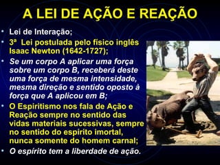 A LEI DE AÇÃO E REAÇÃO
• Lei de Interação;
• 3ª Lei postulada pelo físico inglês
Isaac Newton (1642-1727);
• Se um corpo A aplicar uma força
sobre um corpo B, receberá deste
uma força de mesma intensidade,
mesma direção e sentido oposto à
força que A aplicou em B;
• O Espiritismo nos fala de Ação e
Reação sempre no sentido das
vidas materiais sucessivas, sempre
no sentido do espírito imortal,
nunca somente do homem carnal;
• O espírito tem a liberdade de ação.
 