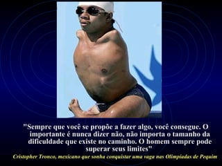 "Sempre que você se propõe a fazer algo, você consegue. O
importante é nunca dizer não, não importa o tamanho da
dificuldade que existe no caminho. O homem sempre pode
superar seus limites"
Cristopher Tronco, mexicano que sonha conquistar uma vaga nas Olimpíadas de Pequim
 
