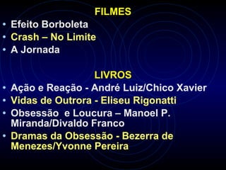 FILMES
• Efeito Borboleta
• Crash – No Limite
• A Jornada
LIVROS
• Ação e Reação - André Luiz/Chico Xavier
• Vidas de Outrora - Eliseu Rigonatti
• Obsessão e Loucura – Manoel P.
Miranda/Divaldo Franco
• Dramas da Obsessão - Bezerra de
Menezes/Yvonne Pereira
 
