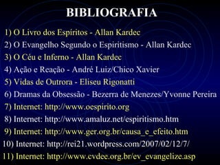 BIBLIOGRAFIA
1) O Livro dos Espíritos - Allan Kardec
2) O Evangelho Segundo o Espiritismo - Allan Kardec
3) O Céu e Inferno - Allan Kardec
4) Ação e Reação - André Luiz/Chico Xavier
5) Vidas de Outrora - Eliseu Rigonatti
6) Dramas da Obsessão - Bezerra de Menezes/Yvonne Pereira
7) Internet: http://www.oespirito.org
8) Internet: http://www.amaluz.net/espiritismo.htm
9) Internet: http://www.ger.org.br/causa_e_efeito.htm
10) Internet: http://rei21.wordpress.com/2007/02/12/7/
11) Internet: http://www.cvdee.org.br/ev_evangelize.asp
 