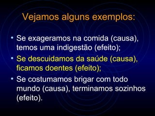 Vejamos alguns exemplos:
• Se exageramos na comida (causa),
temos uma indigestão (efeito);
• Se descuidamos da saúde (causa),
ficamos doentes (efeito);
• Se costumamos brigar com todo
mundo (causa), terminamos sozinhos
(efeito).
 