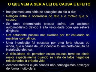 O QUE VEM A SER A LEI DE CAUSA E EFEITO
• Imaginamos uma série de situações do dia-a-dia;
• Relação entre a ocorrência do fato e o motivo que o
causou;
• Se uma determinada pessoa sofreu um acidente
automobilístico devido à alta velocidade com que estava
dirigindo;
• Um estudante passou nos exames por ter estudado as
matérias com afinco;
• Uma inundação foi causada por uma forte chuva; ou
ainda, que a causa de um incêndio foi um curto-circuito na
instalação elétrica;
• A dificuldade de perceber essas causas torna-se ainda
maior especialmente quando se trata de fatos negativos
relacionados à própria vida.
• Acontecimentos cujas causas não conseguimos enxergar
de forma muito clara;
 