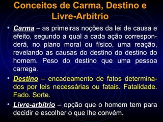 Conceitos de Carma, Destino e
Livre-Arbítrio
• Carma – as primeiras noções da lei de causa e
efeito, segundo a qual a cada ação correspon-
derá, no plano moral ou físico, uma reação,
revelando as causas do destino do destino do
homem. Peso do destino que uma pessoa
carrega.
• Destino – encadeamento de fatos determina-
dos por leis necessárias ou fatais. Fatalidade.
Fado. Sorte.
• Livre-arbítrio – opção que o homem tem para
decidir e escolher o que lhe convém.
 