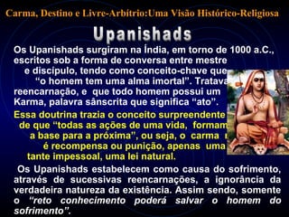 Os Upanishads surgiram na Índia, em torno de 1000 a.C.,
escritos sob a forma de conversa entre mestre
e discípulo, tendo como conceito-chave que
“o homem tem uma alma imortal”. Tratava da
reencarnação, e que todo homem possui um
Karma, palavra sânscrita que significa “ato”.
Essa doutrina trazia o conceito surpreendente
de que “todas as ações de uma vida, formam
a base para a próxima”, ou seja, o carma não
é recompensa ou punição, apenas uma cons-
tante impessoal, uma lei natural.
Os Upanishads estabelecem como causa do sofrimento,
através de sucessivas reencarnações, a ignorância da
verdadeira natureza da existência. Assim sendo, somente
o “reto conhecimento poderá salvar o homem do
sofrimento”.
Carma, Destino e Livre-Arbítrio:Uma Visão Histórico-Religiosa
 