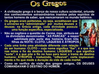 • A civilização grega é o berço da nossa cultura ocidental, oriundo
dos conhecimentos extraordinários trazidos pelos espíritos de
tantos homens de saber, que reencarnaram no mundo helênico.
• Os gregos eram politeístas, ou seja, acreditavam que
o universo era “administrado” por muitos deuses e
deusas; na Grécia antiga, cada divindade possuía
uma função específica, especializada.
• Não se cogitava a questão do Carma, mas, atribuía-se
às divindades denominadas “AS PARCAS” a respon-
sabilidade pela sorte dos homens. Eram três irmãs,
filhas da NOITE: CLOTO, LÁQUESIS E ÁTROPOS.
• Cada uma tinha uma atividade diferente com relação ao destino
do ser humano: CLOTO – cujo nome significa “fiar”, é a que tem
nas mãos o fio do destino humano; LÁQUESIS – que significa
“sorte”, é a que põe o fio no fuso para tecer a trama do destino
humano; ÁTROPOS – traduzindo, “inflexível”, corta implacavel-
mente o fio que mede a duração da vida de cada mortal.
• Como se verifica da visão dos gregos antigos, OS DEUSES
COMANDAVAM O DESTINO DO HOMEM.
 