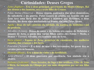Curiosidades: Deuses Gregos
• Zeus (JúpiterZeus (Júpiter)) - Era o deus principal, governante do Monte Olimpo. Rei
dos deuses e dos homens, era o sexto filho de Cronos.
• Palas Atena (Minerva)Palas Atena (Minerva) - Deusa virgem, padroeira das artes domésticas,
da sabedoria e da guerra. Palas nasceu já adulta, na ocasião em que
Zeus teve uma forte dor de cabeça e mandou que Hefaistos, o deus
ferreiro, lhe desse uma machadada na fronte; daí saiu Palas Atena.
• ApoloApolo - Deus do sol e patrono da verdade, da música, da medicina e pai
da profecia.
• Afrodite (VênusAfrodite (Vênus) - Deusa do amor e da beleza, era esposa de Hefaistos e
amante de Ares, a quem deu vários filhos (entre eles Fobos = Medo, e
Demos = Terror). Afrodite era também mãe de Eros.
• Hera (Juno)Hera (Juno) - Esposa de Zeus, protetora do casamento, das mulheres
casadas, das crianças e dos lares.
• Poseidon (Netuno)Poseidon (Netuno) - É o deus do mar e dos terremotos, foi quem deu os
cavalos para os homens.
• Dionísio (Baco)Dionísio (Baco) - Era o deus do vinho e da fertilidade.
• Ares (MarteAres (Marte)) - O deus guerreiro por excelência. Seu símbolo era o
abutre.
• Hefaísto (Vulcano)Hefaísto (Vulcano) - Deus ferreiro, do fogo e dos artífices. Filho de Zeus
e Hera, foi lançado do Olimpo por sua mãe, desgostosa por ter um filho
coxo.
 