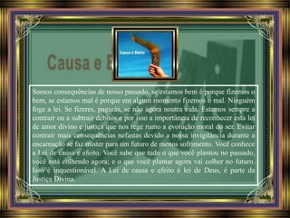 Somos consequências de nosso passado, se estamos bem é porque fizemos o
bem, se estamos mal é porque em algum momento fizemos o mal. Ninguém
foge a lei. Se fizeres, pagarás, se não agora noutra vida. Estamos sempre a
contrair ou a subtrair débitos e por isso a importância de reconhecer esta lei
de amor divino e justiça que nos rege rumo a evolução moral do ser. Evitar
contrair mais consequências nefastas devido a nossa invigilância durante a
encarnação se faz mister para um futuro de menos sofrimento. Você conhece
a Lei de causa e efeito. Você sabe que tudo o que você plantou no passado,
você está colhendo agora; e o que você plantar agora vai colher no futuro.
Isso é inquestionável. A Lei de causa e efeito é lei de Deus, é parte da
Justiça Divina.
 