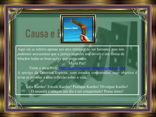 Aqui ele se referiu apenas aos atos infelizes do ser humano, mas nós
podemos acrescentar que a justiça também nos devolve em forma de
bênçãos todas as boas ações que praticamos.
Muita Paz!
Visite o meu Blog: http://espiritual-espiritual.blogspot.com.br
A serviço da Doutrina Espírita; com estudos comentados, cujo objetivo é
levar as pessoas a uma reflexão sobre a vida.
Leia Kardec! Estude Kardec! Pratique Kardec! Divulgue Kardec!
O amanhã é sempre um dia a ser conquistado! Pense nisso!
 