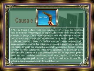 A “Lei de Causa e Efeito” liga fatos separados por séculos, por milênios,
entre as inúmeras reencarnações do Espírito, de acordo com o mais perfeito
princípio de justiça. Certa circunstância que cria um sofrimento em nossa
vida presente, cuja causa não identificamos nela mesma, pode ter sido
gerada no passado remoto. Os sofrimentos por causas anteriores são,
frequentemente, como os das faltas atuais, a consequência natural da falta
cometida; quer dizer, por uma justiça distributiva rigorosa, o homem suporta
o que fez os outros suportarem; se foi duro e desumano, ele poderá ser, a seu
turno, tratado duramente e com desumanidade; se foi orgulhoso, poderá
nascer em uma condição humilhante; se foi avaro, egoísta, ou se fez mau
uso de suas riquezas, poderá ver-se privado do necessário; se foi mau filho,
poderá sofrer pelo procedimento de seus filhos, etc.
 