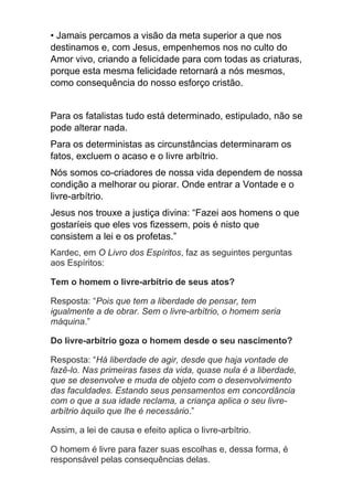 • Jamais percamos a visão da meta superior a que nos
destinamos e, com Jesus, empenhemos nos no culto do
Amor vivo, criando a felicidade para com todas as criaturas,
porque esta mesma felicidade retornará a nós mesmos,
como consequência do nosso esforço cristão.
Para os fatalistas tudo está determinado, estipulado, não se
pode alterar nada.
Para os deterministas as circunstâncias determinaram os
fatos, excluem o acaso e o livre arbítrio.
Nós somos co-criadores de nossa vida dependem de nossa
condição a melhorar ou piorar. Onde entrar a Vontade e o
livre-arbítrio.
Jesus nos trouxe a justiça divina: “Fazei aos homens o que
gostaríeis que eles vos fizessem, pois é nisto que
consistem a lei e os profetas.”
Kardec, em O Livro dos Espíritos, faz as seguintes perguntas
aos Espíritos:
Tem o homem o livre-arbítrio de seus atos?
Resposta: “Pois que tem a liberdade de pensar, tem
igualmente a de obrar. Sem o livre-arbítrio, o homem seria
máquina.”
Do livre-arbítrio goza o homem desde o seu nascimento?
Resposta: “Há liberdade de agir, desde que haja vontade de
fazê-lo. Nas primeiras fases da vida, quase nula é a liberdade,
que se desenvolve e muda de objeto com o desenvolvimento
das faculdades. Estando seus pensamentos em concordância
com o que a sua idade reclama, a criança aplica o seu livre-
arbítrio àquilo que lhe é necessário.”
Assim, a lei de causa e efeito aplica o livre-arbítrio.
O homem é livre para fazer suas escolhas e, dessa forma, é
responsável pelas consequências delas.
 