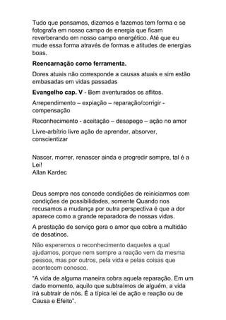 Tudo que pensamos, dizemos e fazemos tem forma e se
fotografa em nosso campo de energia que ficam
reverberando em nosso campo energético. Até que eu
mude essa forma através de formas e atitudes de energias
boas.
Reencarnação como ferramenta.
Dores atuais não corresponde a causas atuais e sim estão
embasadas em vidas passadas
Evangelho cap. V - Bem aventurados os aflitos.
Arrependimento – expiação – reparação/corrigir -
compensação
Reconhecimento - aceitação – desapego – ação no amor
Livre-arbítrio livre ação de aprender, absorver,
conscientizar
Nascer, morrer, renascer ainda e progredir sempre, tal é a
Lei!
Allan Kardec
Deus sempre nos concede condições de reiniciarmos com
condições de possibilidades, somente Quando nos
recusamos a mudança por outra perspectiva é que a dor
aparece como a grande reparadora de nossas vidas.
A prestação de serviço gera o amor que cobre a multidão
de desatinos.
Não esperemos o reconhecimento daqueles a qual
ajudamos, porque nem sempre a reação vem da mesma
pessoa, mas por outros, pela vida e pelas coisas que
acontecem conosco.
“A vida de alguma maneira cobra aquela reparação. Em um
dado momento, aquilo que subtraímos de alguém, a vida
irá subtrair de nós. É a típica lei de ação e reação ou de
Causa e Efeito”.
 