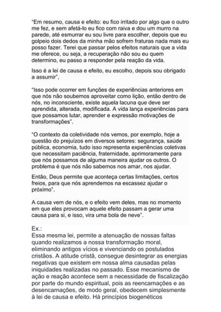 “Em resumo, causa e efeito: eu fico irritado por algo que o outro
me fez, e sem afetá-lo eu fico com raiva e dou um murro na
parede, até esmurrar eu sou livre para escolher, depois que eu
golpeio dois dedos da minha mão sofrem fraturas nada mais eu
posso fazer. Terei que passar pelos efeitos naturais que a vida
me oferece, ou seja, a recuperação não sou eu quem
determino, eu passo a responder pela reação da vida.
Isso é a lei de causa e efeito, eu escolho, depois sou obrigado
a assumir”,
“Isso pode ocorrer em funções de experiências anteriores em
que nós não soubemos aproveitar como lição, então dentro de
nós, no inconsciente, existe aquela lacuna que deve ser
aprendida, alterada, modificada. A vida lança experiências para
que possamos lutar, aprender e expressão motivações de
transformações”.
“O contexto da coletividade nós vemos, por exemplo, hoje a
questão do prejuízos em diversos setores: segurança, saúde
pública, economia, tudo isso representa experiências coletivas
que necessitam paciência, fraternidade, aprimoramente para
que nós possamos de alguma maneira ajudar os outros. O
problema é que nós não sabemos nos amar, nos ajudar.
Então, Deus permite que aconteça certas limitações, certos
freios, para que nós aprendemos na escassez ajudar o
próximo”.
A causa vem de nós, e o efeito vem deles, mas no momento
em que eles provocam aquele efeito passam a gerar uma
causa para si, e isso, vira uma bola de neve”.
Ex.:
Essa mesma lei, permite a atenuação de nossas faltas
quando realizamos a nossa transformação moral,
eliminando antigos vícios e vivenciando os postulados
cristãos. A atitude cristã, consegue desintegrar as energias
negativas que existem em nossa alma causadas pelas
iniquidades realizadas no passado. Esse mecanismo de
ação e reação acontece sem a necessidade de fiscalização
por parte do mundo espiritual, pois as reencarnações e as
desencarnações, de modo geral, obedecem simplesmente
à lei de causa e efeito. Há princípios biogenéticos
 