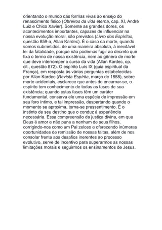 orientando o mundo das formas vivas ao ensejo do
renascimento físico (Obreiros da vida eterna, cap. XI, André
Luiz e Chico Xavier). Somente as grandes dores, os
acontecimentos importantes, capazes de influenciar na
nossa evolução moral, são previstos (Livro dos Espíritos,
questão 859-a, Allan Kardec). É o caso da morte, quando
somos submetidos, de uma maneira absoluta, à inevitável
lei da fatalidade, porque não podemos fugir ao decreto que
fixa o termo de nossa existência, nem ao gênero de morte
que deve interromper o curso da vida (Allan Kardec, op.
cit., questão 872). O espírito Luís IX (guia espiritual da
França), em resposta às várias perguntas estabelecidas
por Allan Kardec (Revista Espírita, março de 1858), sobre
morte acidentais, esclarece que antes de encarnar-se, o
espírito tem conhecimento de todas as fases de sua
existência; quando estas fases têm um caráter
fundamental, conserva ele uma espécie de impressão em
seu foro íntimo, e tal impressão, despertando quando o
momento se aproxima, torna-se pressentimento. É o
instinto de seu destino que o conduz à experiência
necessária. Essa compreensão da justiça divina, em que
Deus é amor e não pune a nenhum de seus filhos,
corrigindo-nos como um Pai zeloso e oferecendo inúmeras
oportunidades de remissão de nossas faltas, além de nos
consolar frente aos desafios inerentes ao processo
evolutivo, serve de incentivo para superarmos as nossas
limitações morais e seguirmos os ensinamentos de Jesus.
 