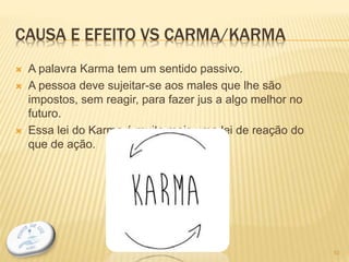 CAUSA E EFEITO VS CARMA/KARMA
 A palavra Karma tem um sentido passivo.
 A pessoa deve sujeitar-se aos males que lhe são
impostos, sem reagir, para fazer jus a algo melhor no
futuro.
 Essa lei do Karma é muito mais uma lei de reação do
que de ação.
10
 