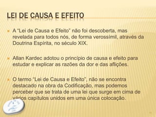 LEI DE CAUSA E EFEITO
 A “Lei de Causa e Efeito” não foi descoberta, mas
revelada para todos nós, de forma verossímil, através da
Doutrina Espírita, no século XIX.
 Allan Kardec adotou o princípio de causa e efeito para
estudar e explicar as razões da dor e das aflições.
 O termo “Lei de Causa e Efeito”, não se encontra
destacado na obra da Codificação, mas podemos
perceber que se trata de uma lei que surge em cima de
vários capítulos unidos em uma única colocação.
11
 