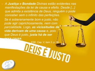 CONSIDERAÇÕES INICIAIS
13
 A Justiça e Bondade Divinas estão evidentes nas
manifestações da lei de causa e efeito. Desde [...]
que admita a existência de Deus, ninguém o pode
conceber sem o infinito das perfeições.
Se é soberanamente bom e justo, não
pode agir caprichosamente, nem com
parcialidade. Logo, as vicissitudes da
vida derivam de uma causa e, pois
que Deus é justo, justa há de ser
essa causa.
ESE. Cap. V, item 3, p. 98.
 