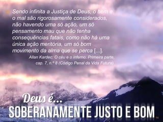  Sendo infinita a Justiça de Deus, o bem e
o mal são rigorosamente considerados,
não havendo uma só ação, um só
pensamento mau que não tenha
consequências fatais, como não há uma
única ação meritória, um só bom
movimento da alma que se perca [...].
Allan Kardec: O céu e o inferno. Primeira parte,
cap. 7, n.º 8 (Código Penal da Vida Futura).
14
 