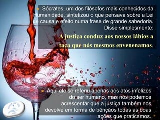  Sócrates, um dos filósofos mais conhecidos da
Humanidade, sintetizou o que pensava sobre a Lei
de causa e efeito numa frase de grande sabedoria.
Disse simplesmente:
A justiça conduz aos nossos lábios a
taça que nós mesmos envenenamos.
16
 Aqui ele se referiu apenas aos atos infelizes
do ser humano, mas nós podemos
acrescentar que a justiça também nos
devolve em forma de bênçãos todas as boas
ações que praticamos.
 